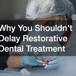 Why You Shouldn’t Delay Restorative Dental Treatment